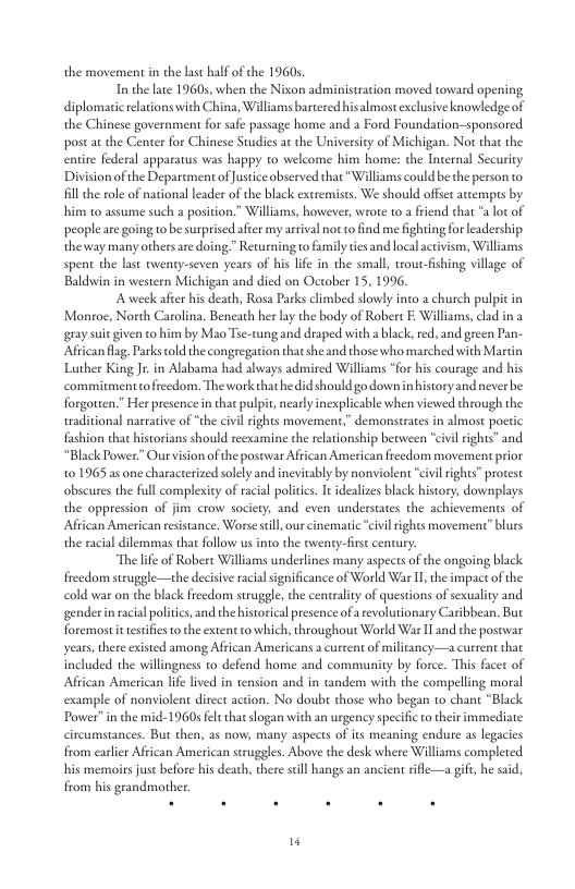 the movement in the last half of he 19605 T the late 19605, when the Nixon administration moved toward opening diplomaticrelations with China, Williams barteredhisalmost exclusive knowledge of the Chinese government for safe passage home and a Ford Foundation-sponsored post a the Center for Chinese Studies a the University of Michigan. Not that the entire federal apparatus was happy to welcome him home: the Internal Security Division of the Deparument of Justice observed that “Williams could be the person to il the role of national leader of the black extremists. We should offet atcempus by him to assume such a position.” Williams, however, wrote to a riend that * lot of peopleare going to b surprised afer my arrival not o find me ighting for leadership the way many othersare doing” Returning o family tes and local activism, Wiliams spent the last twenty-seven years of his life in the small, troutfishing village of Baldwin in western Michigan and died on October 15, 1996, Aweek afier his death, Rosa Parks climbed slowly into a church pulpic in Monroe, North Carolina. Beneath her la the body of Robert E Williams,clad in a gray suic given to him by Mao Tse-tung and draped with a black, red, and green Pa African flag. Parks cold te congregation that she and those who marched with Mardin Luther KingJr in Alabama had always admired Williams *for his courage and his commitmenttofreedom. The work that he id should go downin historyand never be forgotten.” Her presencein that pulpit, nearly inexplicable when viewed through the waditional narrative of “the civl rights movement,” demonstrates in almost poctic fashion that historians should reexamine the relationship bewween civil ights” and “Black Power.” Our vision of the postwar African American freedom movemen prior 101965 as one charactrized solely and inevitably by nonviolent “ivi ights” protest obscures the full complexity of racial politics. It idealizes black history, downplays the oppression of jim crow society, and even understaes the achievements of Aftican American resistance. Worse stll, our cinematic “cvil rights movement” blurs the racial dilemmas that follow us into the venty-frs century. “The lfe of Robert Williams underlines many aspects of the ongoing black freedom struggle—the decisive racial significance of World War I the impact of the cold war on the black freedom struggle, the centrality of questions of sexuality and genderinracialpolitics and the historical presence ofa evolutionary Caribbean. But foremostitestifies o the extent o which, throughout World War I and the posowar years,there existed among African Americans a cureent of militancy—a curren that included the willingness to defend home and commanity by force. This facet of African American life lived in tension and in tandem with the compelling moral example of nonviolent direct action. No doub those who began to chant “Black Power” n the mid-1960s felt thatslogan with an ugency specifc to theirimmediate circumstances. But then, as now, many aspects of its meaning endure as legacies from carlier African American struggles. Above the desk where Williams completed his memoirs just before his death, there sl hangs an ancient rifle—a gift, he said, from his grandmother.